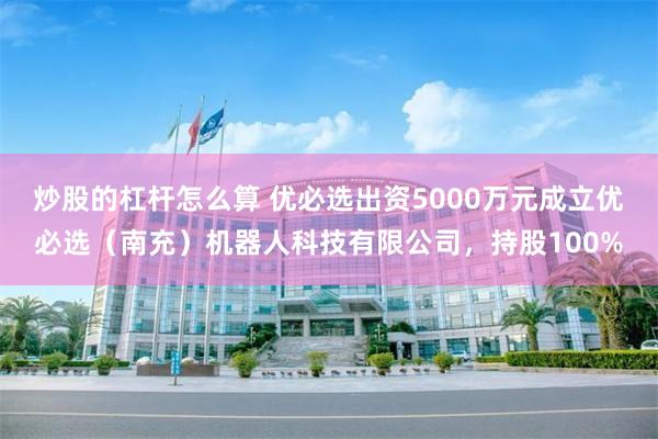 炒股的杠杆怎么算 优必选出资5000万元成立优必选（南充）机器人科技有限公司，持股100%