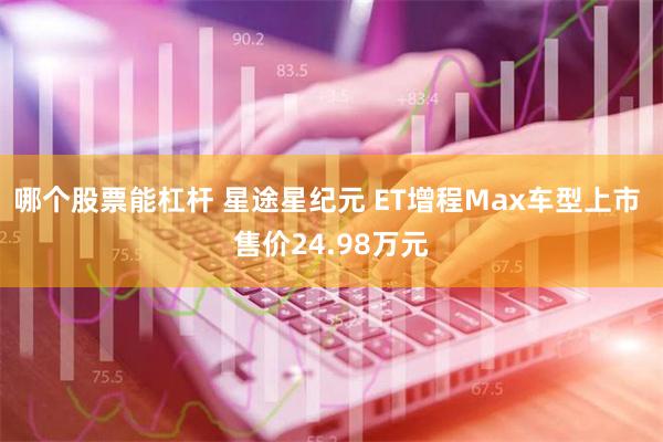 哪个股票能杠杆 星途星纪元 ET增程Max车型上市 售价24.98万元