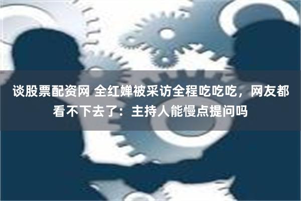 谈股票配资网 全红婵被采访全程吃吃吃，网友都看不下去了：主持人能慢点提问吗