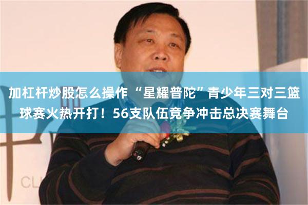 加杠杆炒股怎么操作 “星耀普陀”青少年三对三篮球赛火热开打！56支队伍竞争冲击总决赛舞台