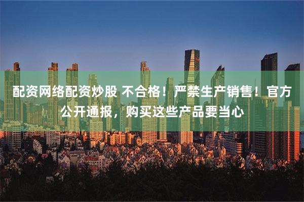 配资网络配资炒股 不合格！严禁生产销售！官方公开通报，购买这些产品要当心