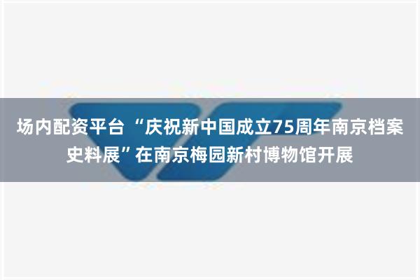 场内配资平台 “庆祝新中国成立75周年南京档案史料展”在南京梅园新村博物馆开展