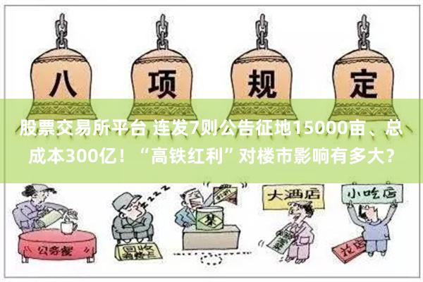 股票交易所平台 连发7则公告征地15000亩、总成本300亿！“高铁红利”对楼市影响有多大？