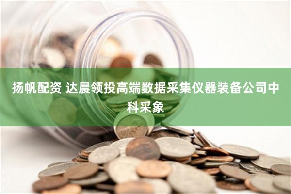 扬帆配资 达晨领投高端数据采集仪器装备公司中科采象