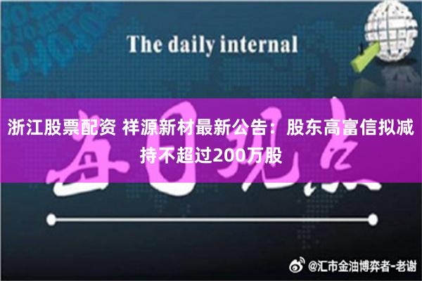 浙江股票配资 祥源新材最新公告：股东高富信拟减持不超过200万股