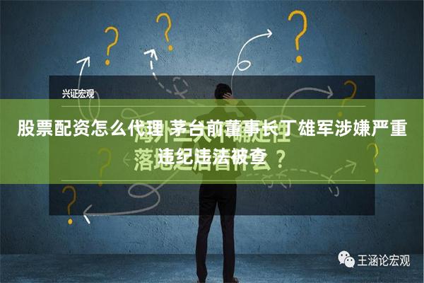 股票配资怎么代理 茅台前董事长丁雄军涉嫌严重违纪违法被查