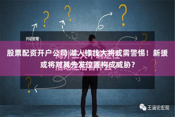 股票配资开户公司 湖人锋线大将或需警惕！新援或将对其先发位置构成威胁？