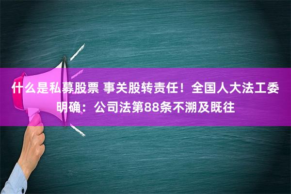 什么是私募股票 事关股转责任！全国人大法工委明确：公司法第88条不溯及既往